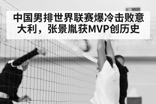 中国男排世界联赛爆冷击败意大利,张景胤获MVP创历史